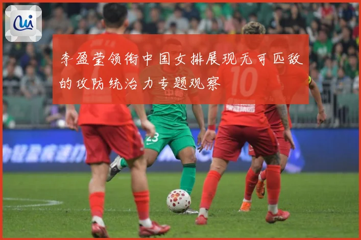 李盈莹领衔中国女排展现无可匹敌的攻防统治力专题观察