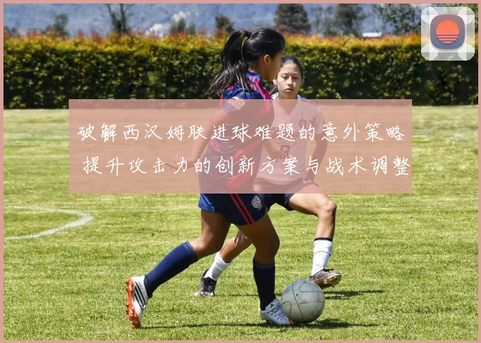 破解西汉姆联进球难题的意外策略 提升攻击力的创新方案与战术调整