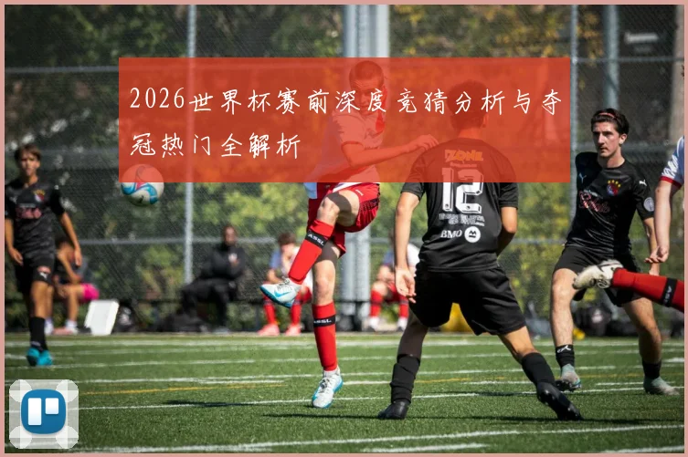 2026世界杯赛前深度竞猜分析与夺冠热门全解析