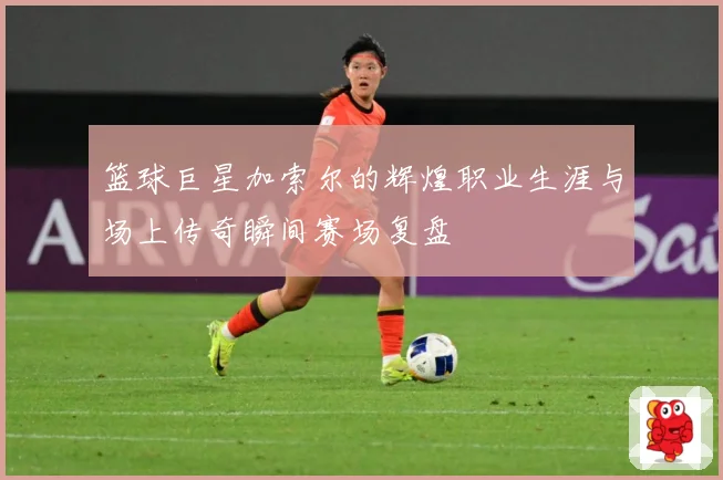 篮球巨星加索尔的辉煌职业生涯与场上传奇瞬间赛场复盘