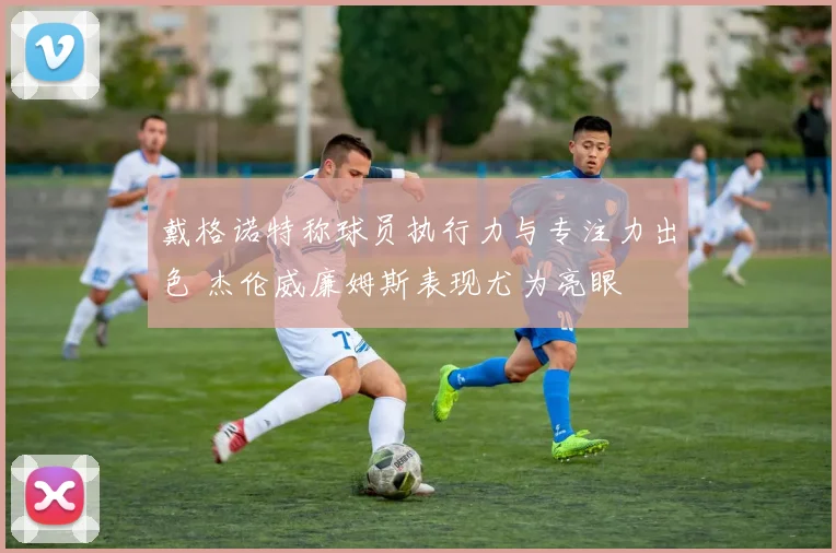 戴格诺特称球员执行力与专注力出色 杰伦威廉姆斯表现尤为亮眼