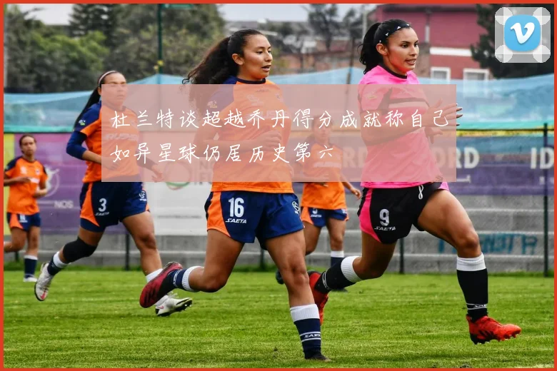 杜兰特谈超越乔丹得分成就称自己如异星球仍居历史第六