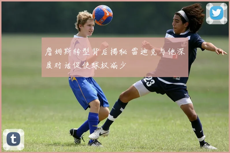 詹姆斯转型背后揭秘 雷迪克与他深度对话促使球权减少
