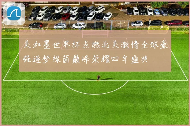 美加墨世界杯点燃北美激情全球豪强逐梦绿茵巅峰荣耀四年盛典