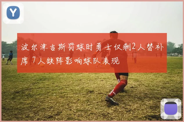 波尔津吉斯罚球时勇士仅剩2人替补席 7人缺阵影响球队表现