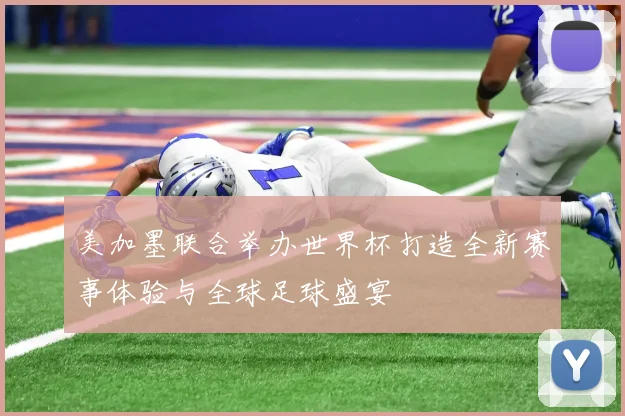美加墨联合举办世界杯打造全新赛事体验与全球足球盛宴
