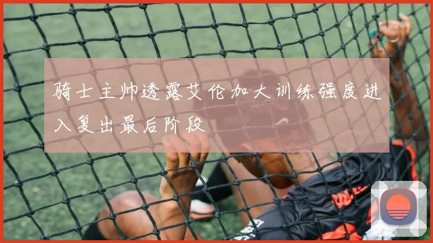 骑士主帅透露艾伦加大训练强度进入复出最后阶段