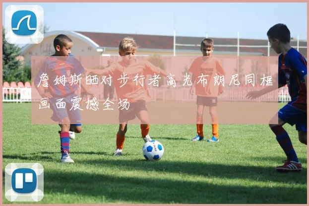 詹姆斯晒对步行者高光布朗尼同框画面震撼全场