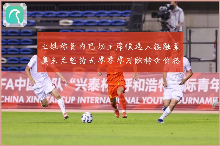 土媒称费内巴切主席候选人接触莱奥米兰坚持五零零零万欧转会价格战术观察